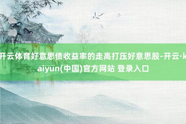 开云体育好意思债收益率的走高打压好意思股-开云·kaiyun(中国)官方网站 登录入口