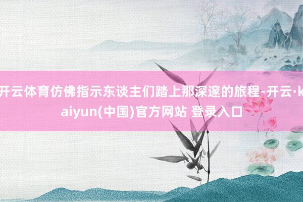 开云体育仿佛指示东谈主们踏上那深邃的旅程-开云·kaiyun(中国)官方网站 登录入口