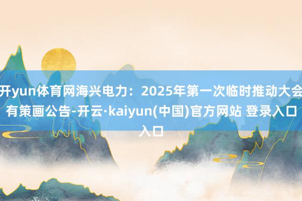 开yun体育网海兴电力：2025年第一次临时推动大会有策画公告-开云·kaiyun(中国)官方网站 登录入口