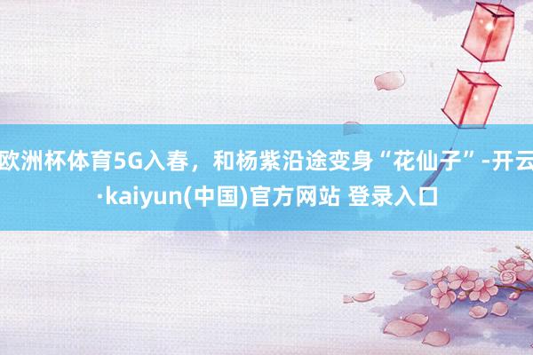 欧洲杯体育5G入春，和杨紫沿途变身“花仙子”-开云·kaiyun(中国)官方网站 登录入口
