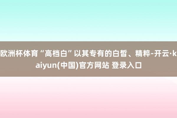 欧洲杯体育“高档白”以其专有的白皙、精粹-开云·kaiyun(中国)官方网站 登录入口