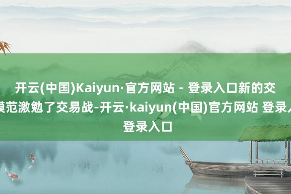 开云(中国)Kaiyun·官方网站 - 登录入口新的交易模范激勉了交易战-开云·kaiyun(中国)官方网站 登录入口