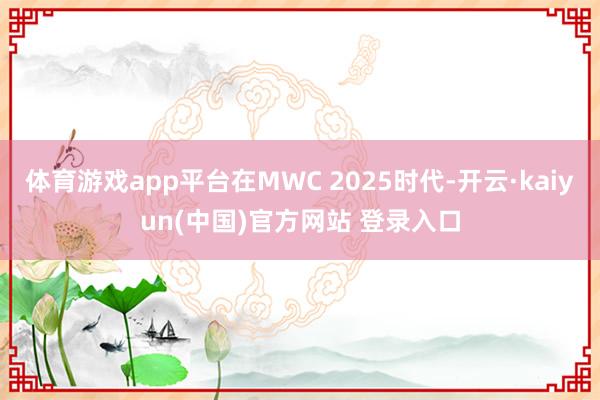 体育游戏app平台在MWC 2025时代-开云·kaiyun(中国)官方网站 登录入口