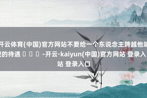 开云体育(中国)官方网站不要给一个东说念主跨越他端倪的待遇 ​​​-开云·kaiyun(中国)官方网站 登录入口