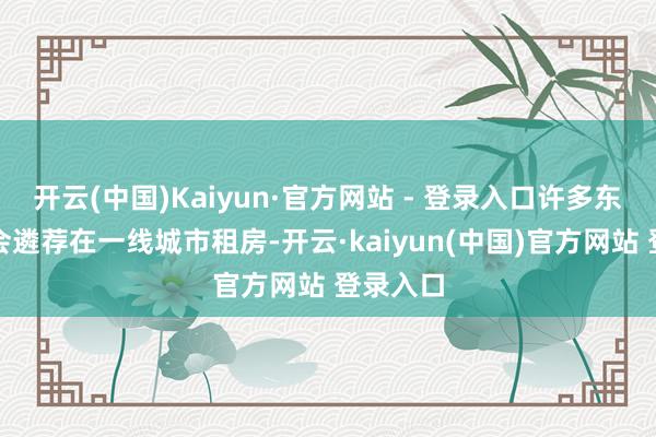 开云(中国)Kaiyun·官方网站 - 登录入口许多东谈主只会遴荐在一线城市租房-开云·kaiyun(中国)官方网站 登录入口