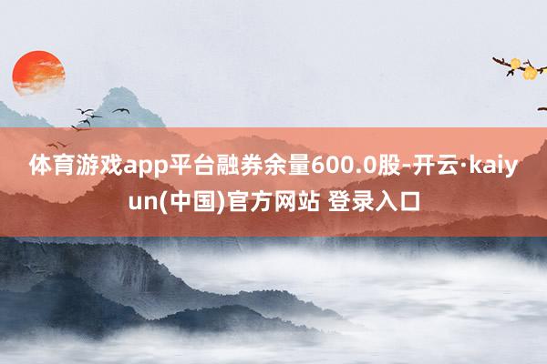 体育游戏app平台融券余量600.0股-开云·kaiyun(中国)官方网站 登录入口