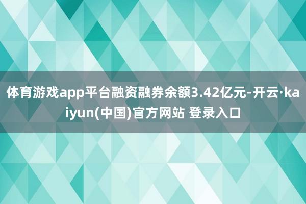 体育游戏app平台融资融券余额3.42亿元-开云·kaiyun(中国)官方网站 登录入口