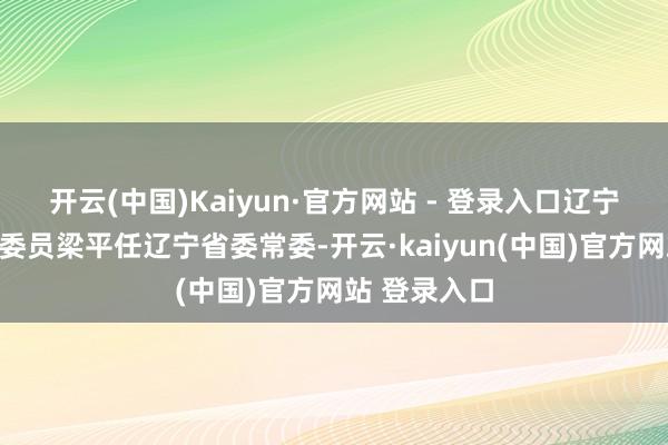 开云(中国)Kaiyun·官方网站 - 登录入口辽宁省军区政事委员梁平任辽宁省委常委-开云·kaiyun(中国)官方网站 登录入口