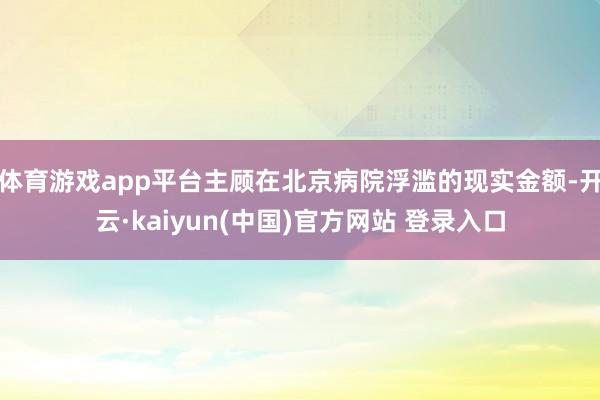 体育游戏app平台主顾在北京病院浮滥的现实金额-开云·kaiyun(中国)官方网站 登录入口