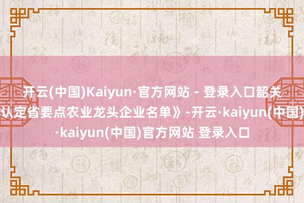 开云(中国)Kaiyun·官方网站 - 登录入口韶关12家企业入选《拟认定省要点农业龙头企业名单》-开云·kaiyun(中国)官方网站 登录入口