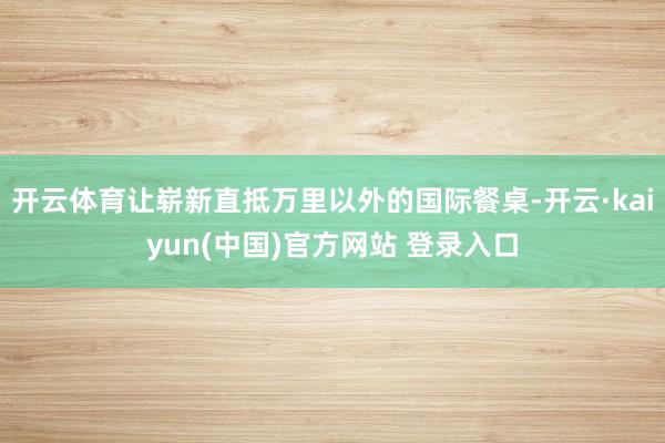 开云体育让崭新直抵万里以外的国际餐桌-开云·kaiyun(中国)官方网站 登录入口
