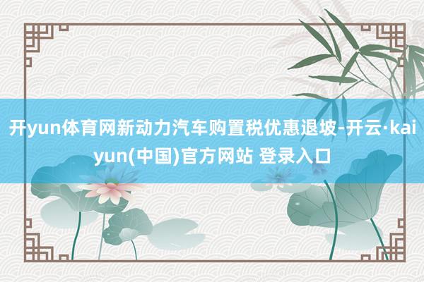 开yun体育网新动力汽车购置税优惠退坡-开云·kaiyun(中国)官方网站 登录入口