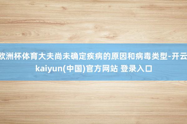 欧洲杯体育大夫尚未确定疾病的原因和病毒类型-开云·kaiyun(中国)官方网站 登录入口