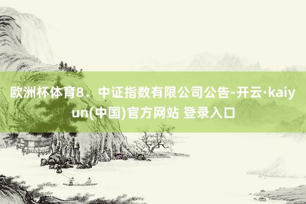 欧洲杯体育8．中证指数有限公司公告-开云·kaiyun(中国)官方网站 登录入口