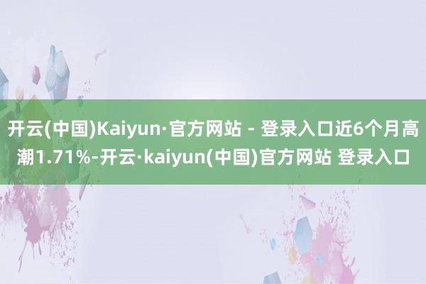 开云(中国)Kaiyun·官方网站 - 登录入口近6个月高潮1.71%-开云·kaiyun(中国)官方网站 登录入口
