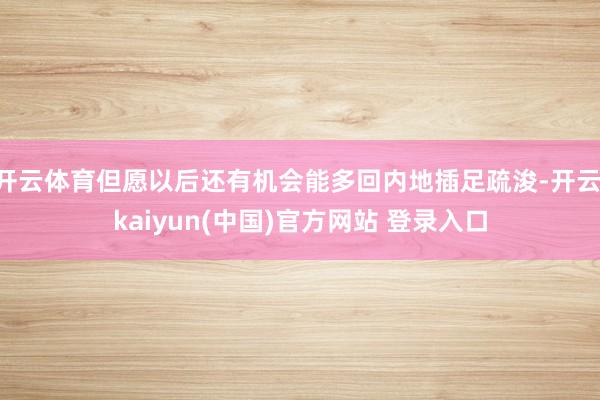开云体育但愿以后还有机会能多回内地插足疏浚-开云·kaiyun(中国)官方网站 登录入口
