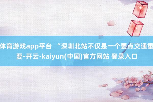 体育游戏app平台  “深圳北站不仅是一个要点交通重要-开云·kaiyun(中国)官方网站 登录入口