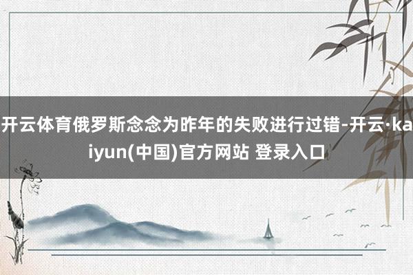 开云体育俄罗斯念念为昨年的失败进行过错-开云·kaiyun(中国)官方网站 登录入口