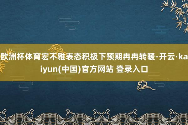 欧洲杯体育宏不雅表态积极下预期冉冉转暖-开云·kaiyun(中国)官方网站 登录入口