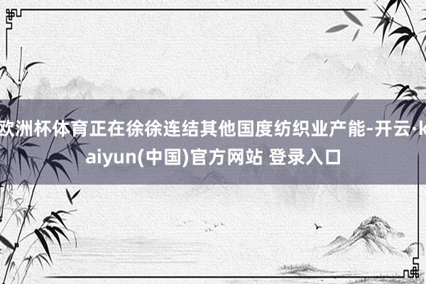 欧洲杯体育正在徐徐连结其他国度纺织业产能-开云·kaiyun(中国)官方网站 登录入口
