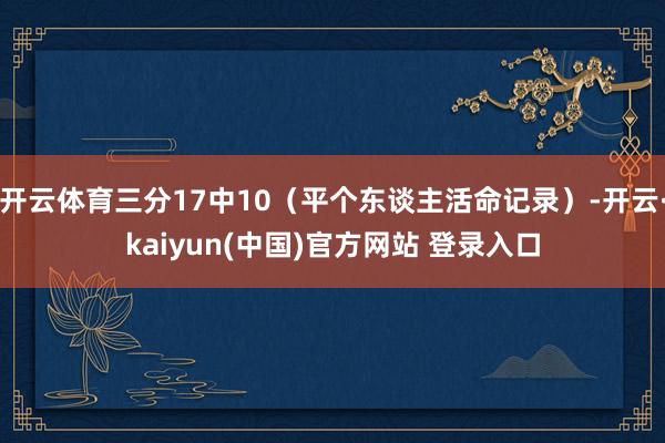 开云体育三分17中10（平个东谈主活命记录）-开云·kaiyun(中国)官方网站 登录入口