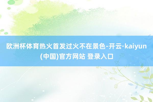 欧洲杯体育热火首发过火不在景色-开云·kaiyun(中国)官方网站 登录入口