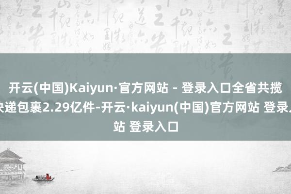 开云(中国)Kaiyun·官方网站 - 登录入口全省共揽投快递包裹2.29亿件-开云·kaiyun(中国)官方网站 登录入口