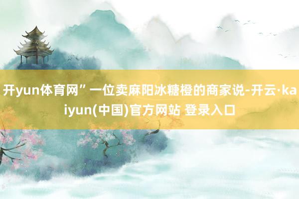 开yun体育网”一位卖麻阳冰糖橙的商家说-开云·kaiyun(中国)官方网站 登录入口