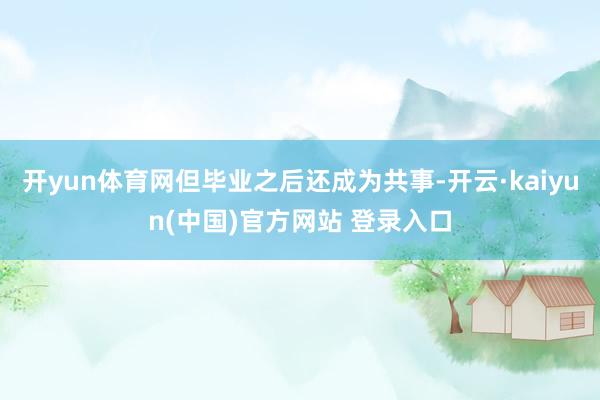 开yun体育网但毕业之后还成为共事-开云·kaiyun(中国)官方网站 登录入口