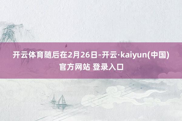 开云体育　　随后在2月26日-开云·kaiyun(中国)官方网站 登录入口