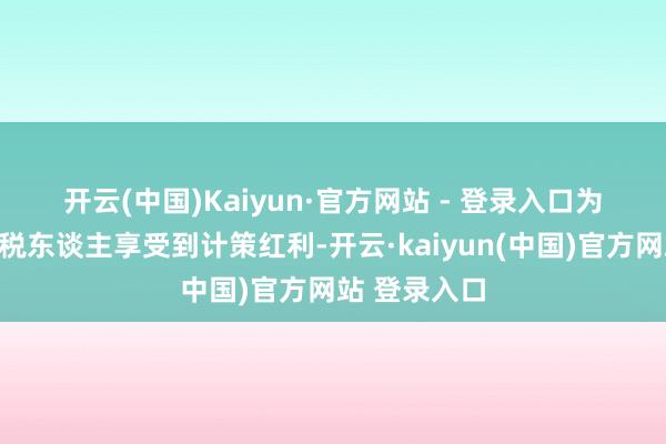 开云(中国)Kaiyun·官方网站 - 登录入口　　为让更多的征税东谈主享受到计策红利-开云·kaiyun(中国)官方网站 登录入口