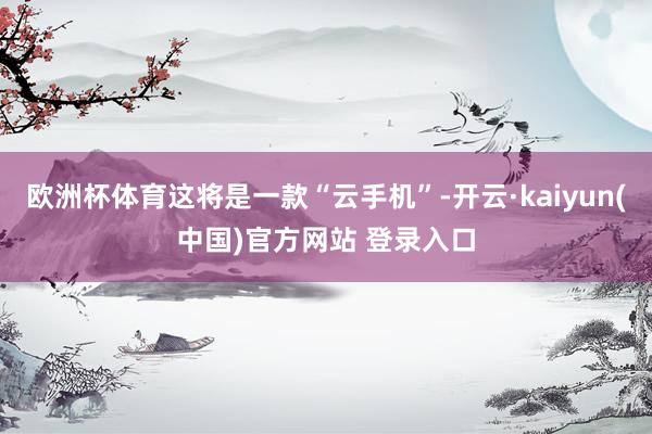 欧洲杯体育这将是一款“云手机”-开云·kaiyun(中国)官方网站 登录入口