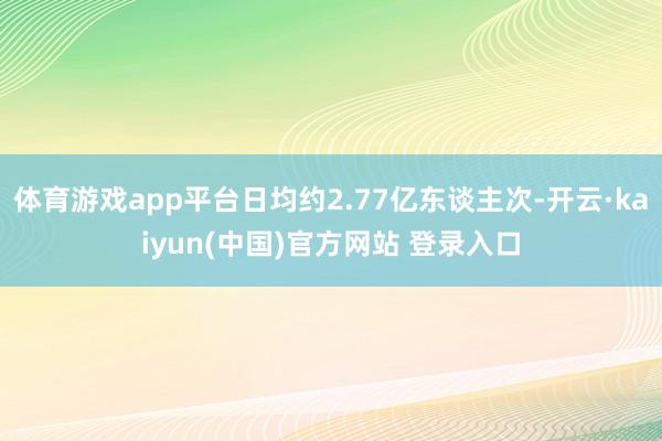 体育游戏app平台日均约2.77亿东谈主次-开云·kaiyun(中国)官方网站 登录入口