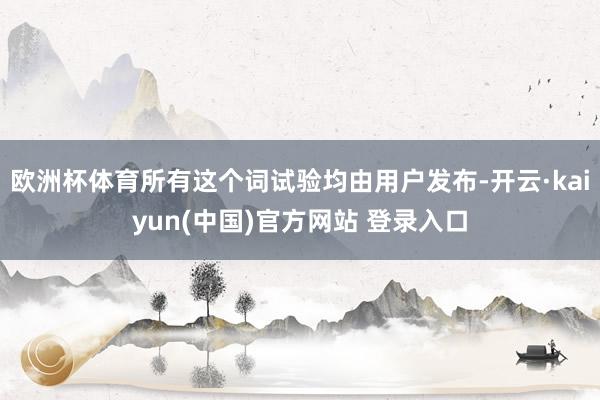 欧洲杯体育所有这个词试验均由用户发布-开云·kaiyun(中国)官方网站 登录入口