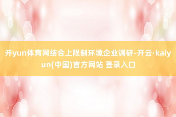 开yun体育网结合上限制环境企业调研-开云·kaiyun(中国)官方网站 登录入口