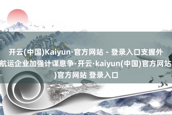 开云(中国)Kaiyun·官方网站 - 登录入口支握外贸企业与航运企业加强计谋息争-开云·kaiyun(中国)官方网站 登录入口