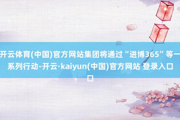 开云体育(中国)官方网站集团将通过“进博365”等一系列行动-开云·kaiyun(中国)官方网站 登录入口