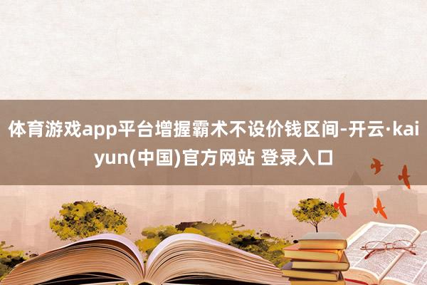 体育游戏app平台增握霸术不设价钱区间-开云·kaiyun(中国)官方网站 登录入口