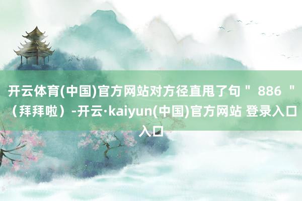 开云体育(中国)官方网站对方径直甩了句＂ 886 ＂（拜拜啦）-开云·kaiyun(中国)官方网站 登录入口
