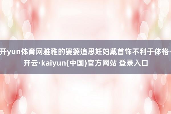 开yun体育网雅雅的婆婆追思妊妇戴首饰不利于体格-开云·kaiyun(中国)官方网站 登录入口