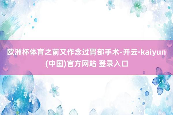 欧洲杯体育之前又作念过胃部手术-开云·kaiyun(中国)官方网站 登录入口