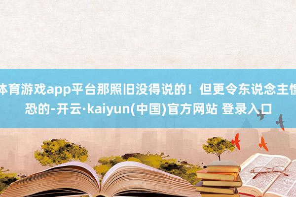 体育游戏app平台那照旧没得说的！但更令东说念主惶恐的-开云·kaiyun(中国)官方网站 登录入口