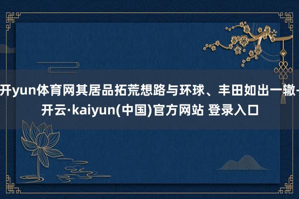 开yun体育网其居品拓荒想路与环球、丰田如出一辙-开云·kaiyun(中国)官方网站 登录入口