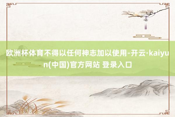 欧洲杯体育不得以任何神志加以使用-开云·kaiyun(中国)官方网站 登录入口