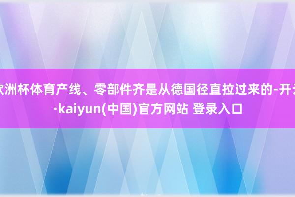欧洲杯体育产线、零部件齐是从德国径直拉过来的-开云·kaiyun(中国)官方网站 登录入口