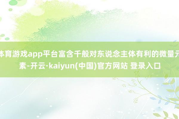 体育游戏app平台富含千般对东说念主体有利的微量元素-开云·kaiyun(中国)官方网站 登录入口