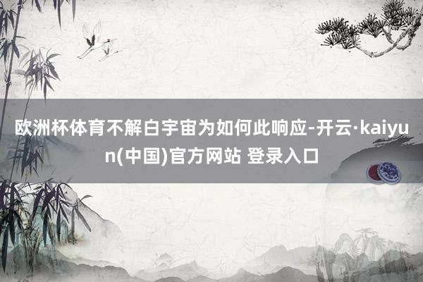 欧洲杯体育不解白宇宙为如何此响应-开云·kaiyun(中国)官方网站 登录入口
