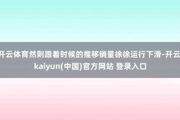 开云体育然则跟着时候的推移销量徐徐运行下滑-开云·kaiyun(中国)官方网站 登录入口