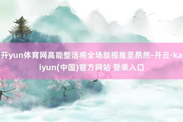 开yun体育网高能整活将全场敌视推至昂然-开云·kaiyun(中国)官方网站 登录入口