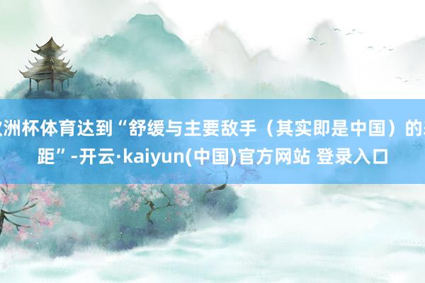 欧洲杯体育达到“舒缓与主要敌手（其实即是中国）的差距”-开云·kaiyun(中国)官方网站 登录入口